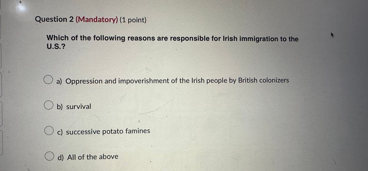 Question 2 (Mandatory) (1 point)
Which of the following reasons are responsible for Irish immigration to the
U.S.?
a) Oppression and impoverishment of the Irish people by British colonizers
☐ b) survival
○ c) successive potato famines
☐ d) All of the above