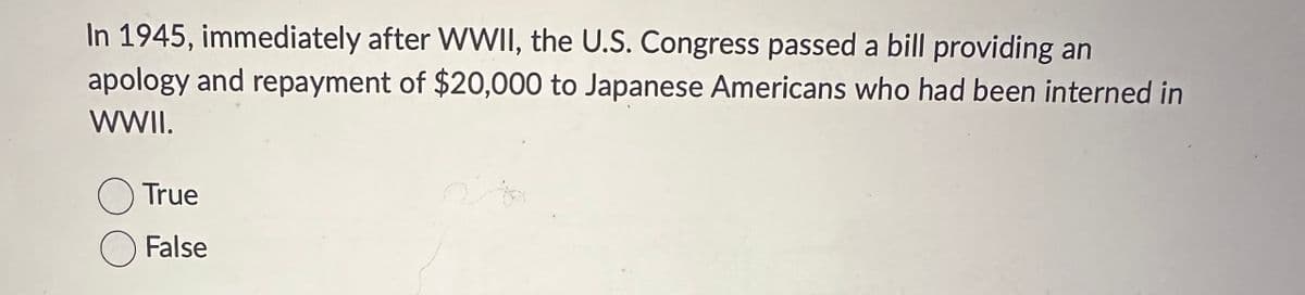 In 1945, immediately after WWII, the U.S. Congress passed a bill providing an
apology and repayment of $20,000 to Japanese Americans who had been interned in
WWII.
True
False