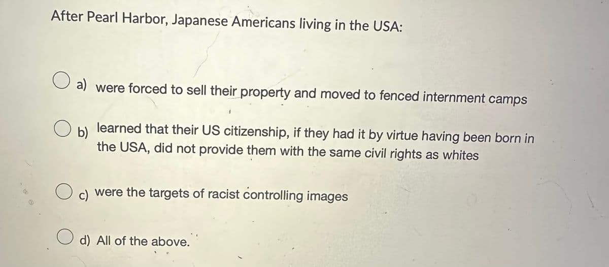 After Pearl Harbor, Japanese Americans living in the USA:
○ a) were forced to sell their property and moved to fenced internment camps
о
b)
learned that their US citizenship, if they had it by virtue having been born in
the USA, did not provide them with the same civil rights as whites
о
c) were the targets of racist controlling images
d) All of the above.