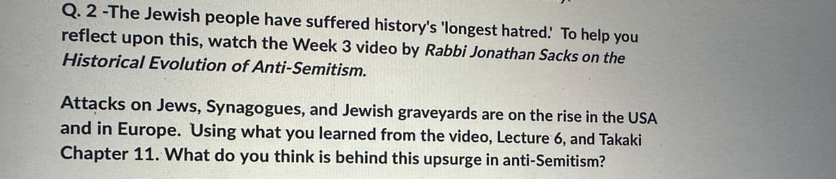 Q. 2-The Jewish people have suffered history's 'longest hatred. To help you
reflect upon this, watch the Week 3 video by Rabbi Jonathan Sacks on the
Historical Evolution of Anti-Semitism.
Attacks on Jews, Synagogues, and Jewish graveyards are on the rise in the USA
and in Europe. Using what you learned from the video, Lecture 6, and Takaki
Chapter 11. What do you think is behind this upsurge in anti-Semitism?