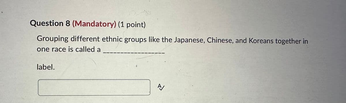Question 8 (Mandatory) (1 point)
Grouping different ethnic groups like the Japanese, Chinese, and Koreans together in
one race is called a
label.
A/