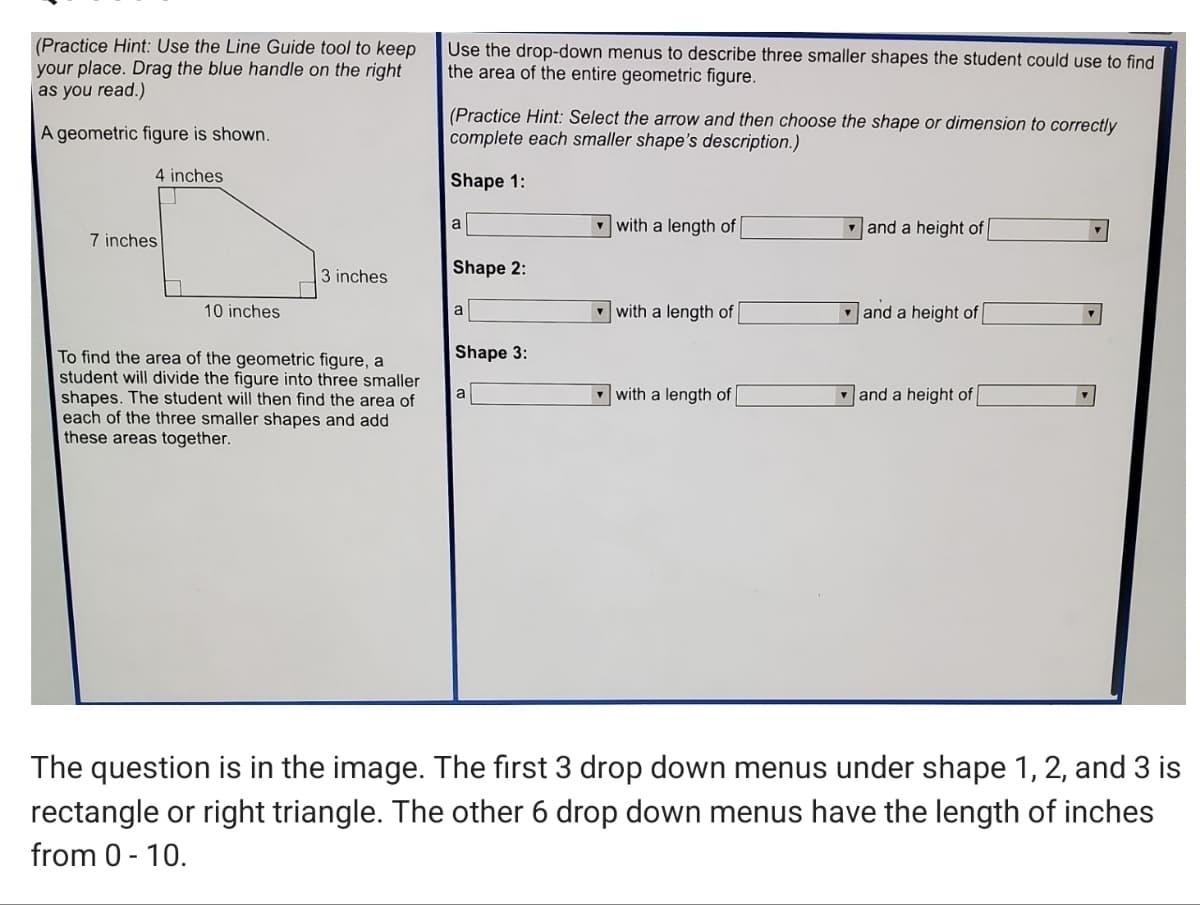 (Practice Hint: Use the Line Guide tool to keep
your place. Drag the blue handle on the right
as you read.)
Use the drop-down menus to describe three smaller shapes the student could use to find
the area of the entire geometric figure.
(Practice Hint: Select the arrow and then choose the shape or dimension to correctly
complete each smaller shape's description.)
A geometric figure is shown.
4 inches
Shape 1:
a
- with a length of
and a height of
7 inches
3 inches
Shape 2:
10 inches
- with a length of
v and a height of
a
Shape 3:
To find the area of the geometric figure, a
student will divide the figure into three smaller
shapes. The student will then find the area of
each of the three smaller shapes and add
these areas together.
a
- with a length of
v and a height of
The question is in the image. The first 3 drop down menus under shape 1, 2, and 3 is
rectangle or right triangle. The other 6 drop down menus have the length of inches
from 0 - 10.
