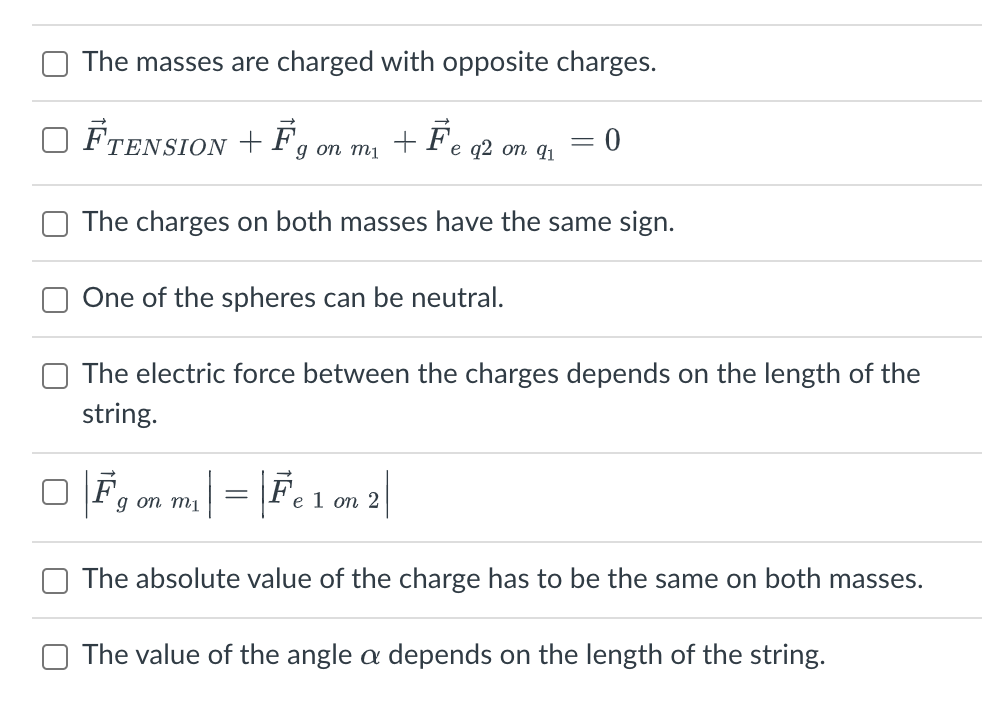 The masses are charged with opposite charges.
FTENSION + F +
Fe q2 on 91
g on m1
The charges on both masses have the same sign.
One of the spheres can be neutral.
-
0
The electric force between the charges depends on the length of the
string.
g on mi
m₁ | = | Fe 1 on 2|
The absolute value of the charge has to be the same on both masses.
The value of the angle a depends on the length of the string.