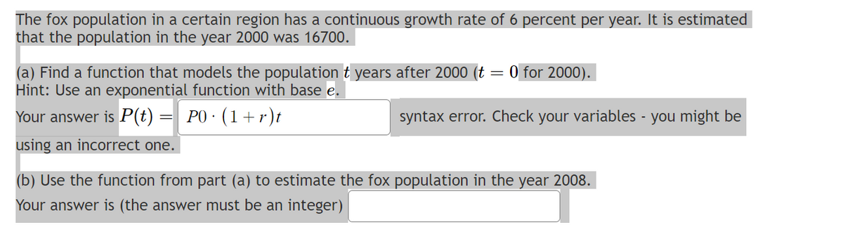The fox population in a certain region has a continuous growth rate of 6 percent per year. It is estimated
that the population in the year 2000 was 16700.
(a) Find a function that models the population t years after 2000 (t
Hint: Use an exponential function with base e.
Your answer is P(t) = P0 · (1 + r)t
using an incorrect one.
0 for 2000).
syntax error. Check your variables - you might be
(b) Use the function from part (a) to estimate the fox population in the year 2008.
Your answer is (the answer must be an integer)