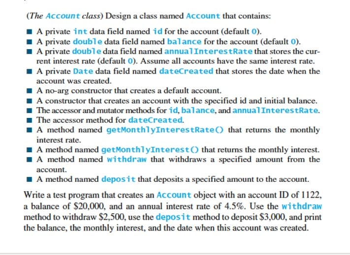 (The Account class) Design a class named Account that contains:
A private int data field named id for the account (default 0).
■ A private double data field named balance for the account (default 0).
■ A private double data field named annual InterestRate that stores the cur-
rent interest rate (default 0). Assume all accounts have the same interest rate.
■ A private Date data field named dateCreated that stores the date when the
account was created.
A no-arg constructor that creates a default account.
■A constructor that creates an account with the specified id and initial balance.
■ The accessor and mutator methods for id, balance, and annual InterestRate.
The accessor method for dateCreated.
■ A method named getMonthlyInterestRate() that returns the monthly
interest rate.
■ A method named getMonthlyInterest () that returns the monthly interest.
■ A method named withdraw that withdraws a specified amount from the
account.
■ A method named deposit that deposits a specified amount to the account.
Write a test program that creates an Account object with an account ID of 1122,
a balance of $20,000, and an annual interest rate of 4.5%. Use the withdraw
method to withdraw $2,500, use the deposit method to deposit $3,000, and print
the balance, the monthly interest, and the date when this account was created.