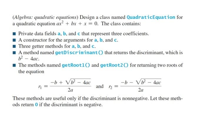 (Algebra: quadratic equations) Design a class named QuadraticEquation for
a quadratic equation ax² + bx + x = 0. The class contains:
Private data fields a, b, and c that represent three coefficients.
A constructor for the arguments for a, b, and c.
Three getter methods for a, b, and c.
■ A method named getDiscriminant () that returns the discriminant, which is
b² - 4ac.
■ The methods named getRootl() and getRoot2() for returning two roots of
the equation
-b + √b² - 4ac
2a
-b - √b² - 4ac
2a
and 12
These methods are useful only if the discriminant is nonnegative. Let these meth-
ods return 0 if the discriminant is negative.