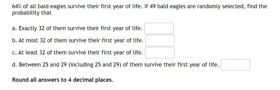 64% of all bald eagles survive their first year of life. If 49 bald eagles are randomly selected, find the
probability that
a. Exactly 32 of them survive their first year of life.
b. At most 32 of them survive their first year of life.
c. At least 32 of them survive their first year of life.
d. Between 25 and 29 (including 25 and 29) of them survive their first year of life.
Round all answers to 4 decimal places.