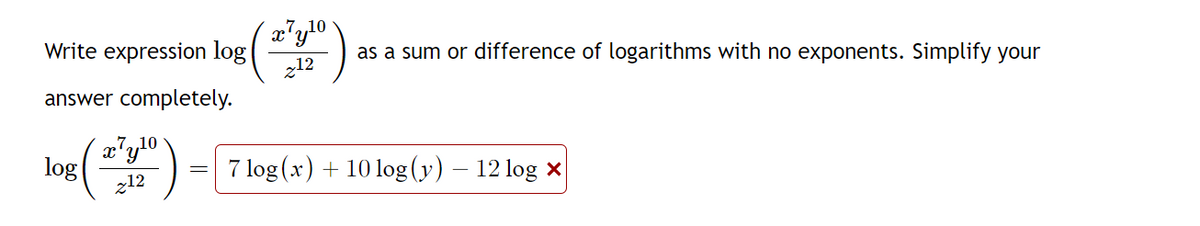 Write expression log
answer completely.
c7 y ¹0
(240)
212
log
c7y¹⁰
z12
2.7
as a sum or difference of logarithms with no exponents. Simplify your
7 log(x) + 10 log (y) – 12 log x