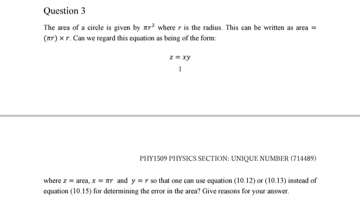 The area of a circle is given by ar? where r is the radius. This can be written as area =
(ar) x r. Can we regard this equation as being of the form:
z = xy
1
PHY1509 PHYSICS SECTION: UNIQUE NUMBER (714489)
where z = area, x = ar and y = r so that one can use equation (10.12) or (10.13) instead of
equation (10.15) for determining the error in the area? Give reasons for your answer.
