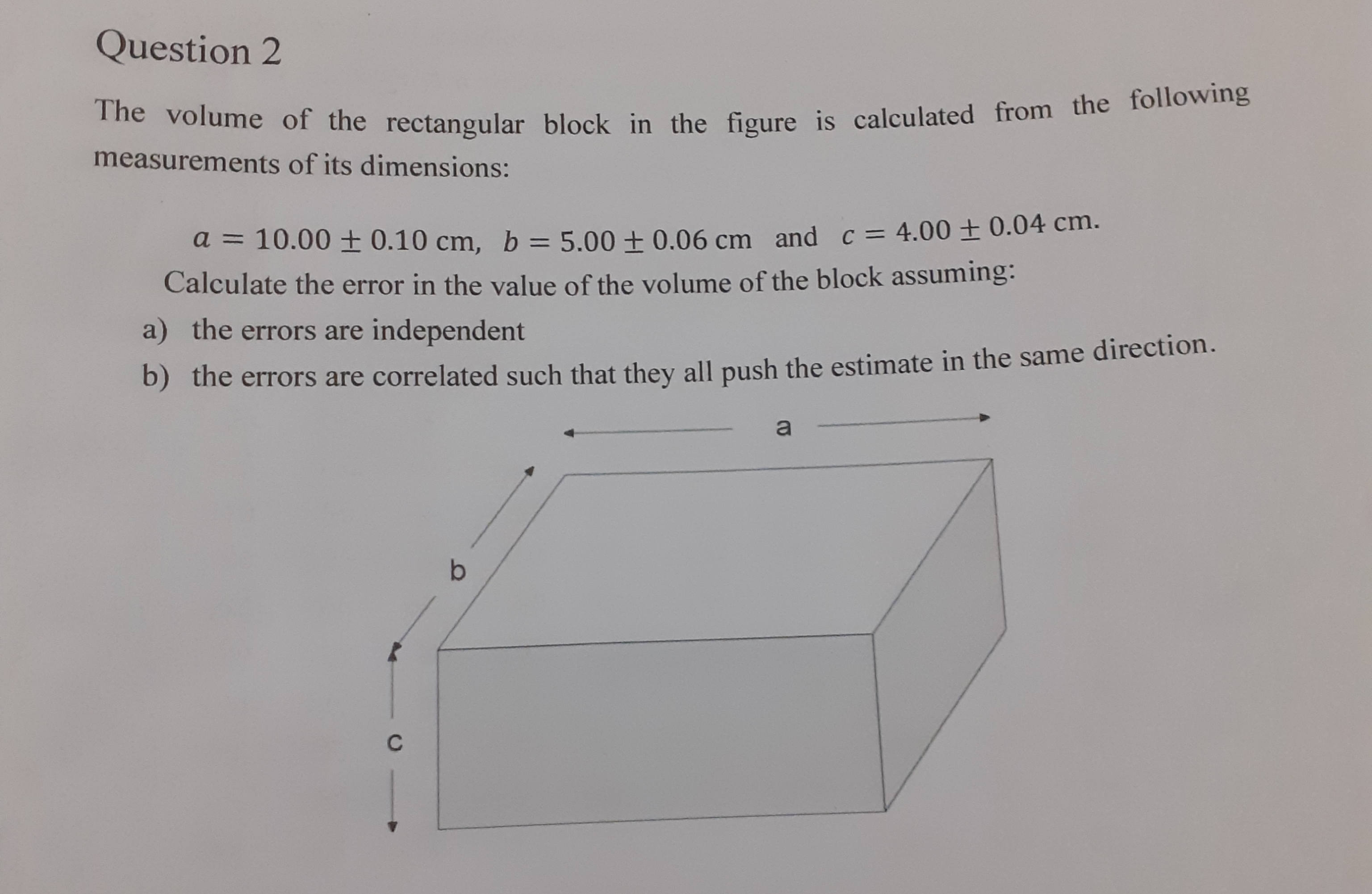 The volume of the rectangular block in the figure is calculated from the following
measurements of its dimensions:
a = 10.00 + 0.10 cm, b = 5.00 + 0.06 cm and c = 4.00 ± 0.04 cm.
%3D
Calculate the error in the value of the volume of the block assuming:
a) the errors are independent
b) the errors are correlated such that they all push the estimate in the same direction.
