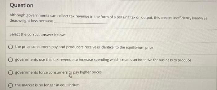 Question
Although governments can collect tax revenue in the form of a per unit tax on output, this creates inefficiency known as
deadweight loss because
Select the correct answer below:
the price consumers pay and producers receive is identical to the equilibrium price
governments use this tax revenue to increase spending which creates an incentive for business to produce
governments force consumers to pay higher prices
the market is no longer in equilibrium
