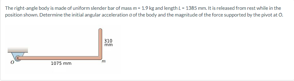 The right-angle body is made of uniform slender bar of mass m = 1.9 kg and length L = 1385 mm. It is released from rest while in the
position shown. Determine the initial angular acceleration a of the body and the magnitude of the force supported by the pivot at O.
1075 mm
310
mm
m
