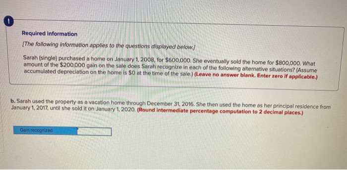 0
Required information
[The following information applies to the questions displayed below.]
Sarah (single) purchased a home on January 1, 2008, for $600,000. She eventually sold the home for $800,000. What
amount of the $200,000 gain on the sale does Sarah recognize in each of the following alternative situations? (Assume
accumulated depreciation on the home is $0 at the time of the sale.) (Leave no answer blank. Enter zero if applicable.)
b. Sarah used the property as a vacation home through December 31, 2016. She then used the home as her principal residence from
January 1, 2017, until she sold it on January 1, 2020. (Round intermediate percentage computation to 2 decimal places.)
Gain recognized