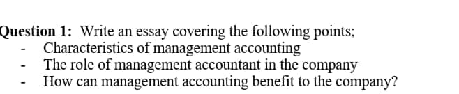 Question 1: Write an essay covering the following points;
Characteristics of management accounting
The role of management accountant in the company
How can management accounting benefit to the company?
