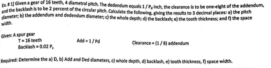 Ex. #1] Given a gear of 16 teeth, 4 diametral pitch. The dedendum equals 1/P, inch, the clearance is to be one-eight of the addendum,
and the backlash is to be 2 percent of the circular pitch. Calculate the following, giving the results to 3 decimal places: a) the pitch
diameter; b) the addendum and dedendum diameter; c) the whole depth; d) the backlash; e) the tooth thickness; and f) the space
width.
Given: A spur gear
T = 16 teeth
Backlash = 0.02 P
Required: Determine the a) D, b) Add and Ded diameters, c) whole depth, d) backlash, e) tooth thickness, f) space width.
Add = 1/Pd
Clearance = (1/8) addendum