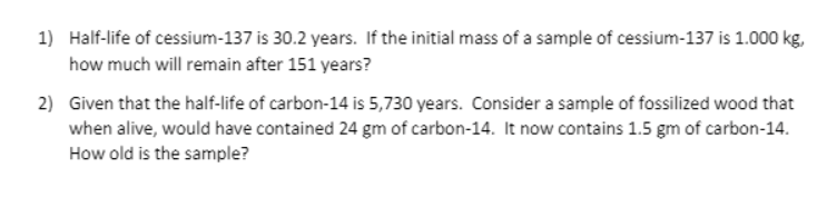1) Half-life of cessium-137 is 30.2 years. If the initial mass of a sample of cessium-137 is 1.000 kg,
how much will remain after 151 years?
2) Given that the half-life of carbon-14 is 5,730 years. Consider a sample of fossilized wood that
when alive, would have contained 24 gm of carbon-14. It now contains 1.5 gm of carbon-14.
How old is the sample?
