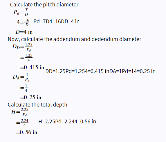 Calculate the pitch diameter
Pa=
4=16 Pd=TD4=16DD=4 in
D=4 in
Now, calculate the addendum and dedendum diameter
DD=1.25
Pa
= 1.25
=0.415 in
DD=1.25Pd=1.254-0.415 in DA=1Pd=14-0.25 in
DA= P₁
=1
=0.25 in
Calculate the total depth
H=2.25
Pa
= 2.24 H=2.25Pd=2.244=0.56 in
=0.56 in