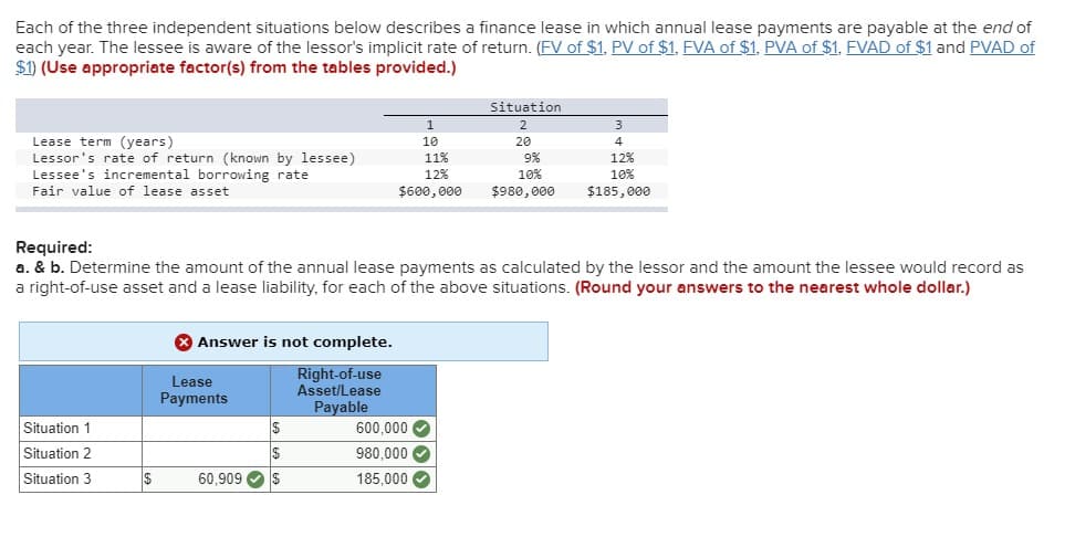 Each of the three independent situations below describes a finance lease in which annual lease payments are payable at the end of
each year. The lessee is aware of the lessor's implicit rate of return. (FV of $1, PV of $1, FVA of $1, PVA of $1, FVAD of $1 and PVAD of
$1) (Use appropriate factor(s) from the tables provided.)
1
Situation
2
3
Lease term (years)
10
20
4
Lessor's rate of return (known by lessee)
Lessee's incremental borrowing rate
Fair value of lease asset
11%
9%
12%
12%
$600,000
10%
$980,000
10%
$185,000
Required:
a. & b. Determine the amount of the annual lease payments as calculated by the lessor and the amount the lessee would record as
a right-of-use asset and a lease liability, for each of the above situations. (Round your answers to the nearest whole dollar.)
Answer is not complete.
Lease
Right-of-use
Asset/Lease
Payments
Payable
Situation 1
$
600,000
Situation 2
$
980,000
Situation 3
$
60,909
$
185,000