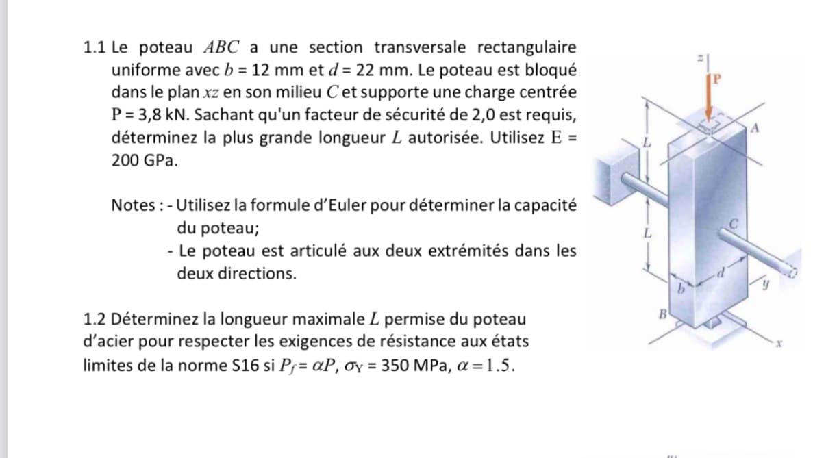 1.1 Le poteau ABC a une section transversale rectangulaire
uniforme avec b = 12 mm et d = 22 mm. Le poteau est bloqué
dans le plan xz en son milieu C et supporte une charge centrée
P = 3,8 kN. Sachant qu'un facteur de sécurité de 2,0 est requis,
déterminez la plus grande longueur L autorisée. Utilisez E =
200 GPa.
Notes: - Utilisez la formule d'Euler pour déterminer la capacité
du poteau;
- Le poteau est articulé aux deux extrémités dans les
deux directions.
1.2 Déterminez la longueur maximale L permise du poteau
d'acier pour respecter les exigences de résistance aux états
limites de la norme S16 si P₁ = αP, σy = 350 MPa, α = 1.5.