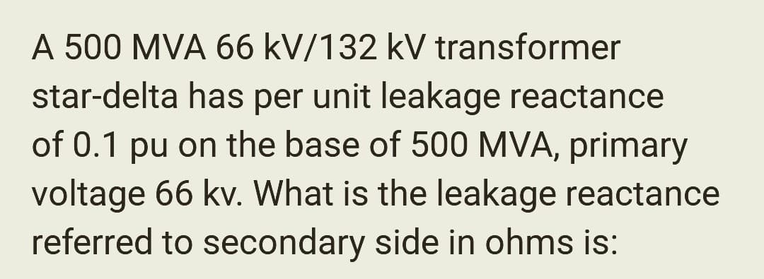 A 500 MVA 66 kV/132 kV transformer
star-delta has per unit leakage reactance
of 0.1 pu on the base of 500 MVA, primary
voltage 66 kv. What is the leakage reactance
referred to secondary side in ohms is: