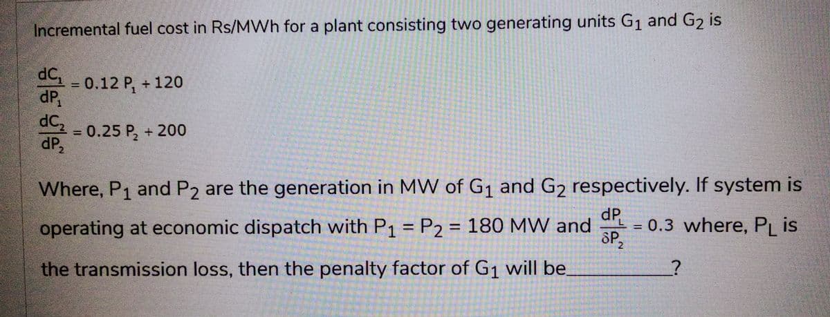 Incremental fuel cost in Rs/MWh for a plant consisting two generating units G₁ and G₂ is
dC₁ = 0.12 P₁ + 120
dP₁
dC₂
dP₂
= 0.25 P₂ + 200
Where, P₁ and P2 are the generation in MW of G₁ and G₂ respectively. If system is
operating at economic dispatch with P1 = P2 = 180 MW and = 0.3 where, PL is
dP
SP,
2
the transmission loss, then the penalty factor of G₁ will be
?