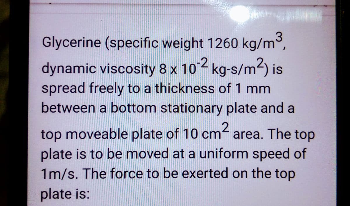 *****
Glycerine (specific weight 1260 kg/m³,
dynamic viscosity 8 x 10-2 kg-s/m²) is
spread freely to a thickness of 1 mm
between a bottom stationary plate and a
top moveable plate of 10 cm² area. The top
plate is to be moved at a uniform speed of
1m/s. The force to be exerted on the top
plate is: