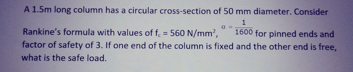 A 1.5m long column has a circular cross-section of 50 mm diameter. Consider
1
Rankine's formula with values of f. = 560 N/mm², 1600 for pinned ends and
factor of safety of 3. If one end of the column is fixed and the other end is free,
what is the safe load.
α =