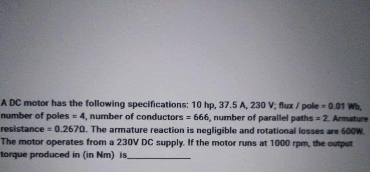 A DC motor has the following specifications: 10 hp, 37.5 A, 230 V; flux / pole = 0.01 Wb,
number of poles = 4, number of conductors = 666, number of parallel paths = 2. Armature
resistance = 0.2670. The armature reaction is negligible and rotational losses are 600W.
The motor operates from a 230V DC supply. If the motor runs at 1000 rpm, the output
torque produced in (in Nm) is