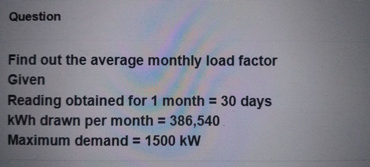 Question
Find out the average monthly load factor
Given
Reading obtained for 1 month = 30 days
kWh drawn per month = 386,540
Maximum demand = 1500 kW