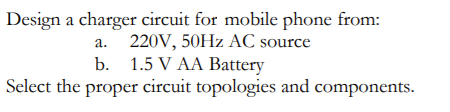 Design a charger circuit for mobile phone from:
a. 220V, 50HZ AC source
b. 1.5 V AA Battery
Select the proper circuit topologies and components.
