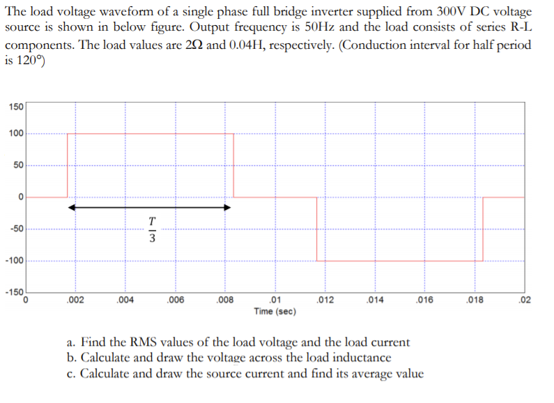 The load voltage waveform of a single phase full bridge inverter supplied from 300V DC voltage
source is shown in below figure. Output frequency is 50HZ and the load consists of series R-L
components. The load values are 2N and 0.04H, respectively. (Conduction interval for half period
is 120°)
150
100
50
T
-50
3
-100
-150
.002
.004
.006
.008
.014
,02
.01
Time (sec)
.012
.016
.018
a. Find the RMS values of the load voltage and the load current
b. Calculate and draw the voltage across the load inductance
c. Calculate and draw the source current and find its average value
