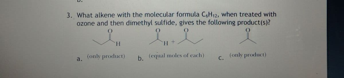 3. What alkene with the molecular formula C,H12, when treated with
ozone and then dimethyl sulfide, gives the following product(s)?
H.
H.
a.
(only product)
b. (equal moles of each)
(only product)
C.
