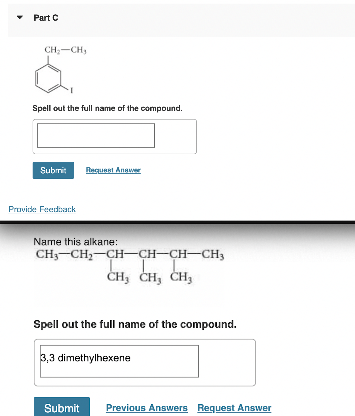 Part C
CH₂ CH3
Spell out the full name of the compound.
Submit Request Answer
Provide Feedback
Name this alkane:
CH3 CH₂ CH-CH-CH-CH3
CH3 CH₂ CH3
Spell out the full name of the compound.
3,3 dimethylhexene
Submit
Previous Answers Request Answer