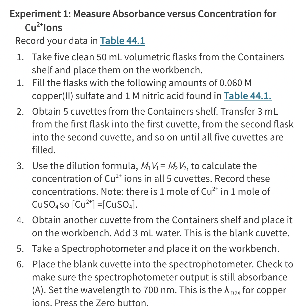 Experiment
Cu²+lons
1: Measure Absorbance versus Concentration for
Record your data in Table 44.1
1. Take five clean 50 mL volumetric flasks from the Containers
shelf and place them on the workbench.
1. Fill the flasks with the following amounts of 0.060 M
copper(II) sulfate and 1 M nitric acid found in Table 44.1.
2. Obtain 5 cuvettes from the Containers shelf. Transfer 3 mL
from the first flask into the first cuvette, from the second flask
into the second cuvette, and so on until all five cuvettes are
filled.
3. Use the dilution formula, M₁ V₁ = M₂V/₂, to calculate the
concentration of Cu²+ ions in all 5 cuvettes. Record these
concentrations. Note: there is 1 mole of Cu²+ in 1 mole of
CuSO4 so [Cu²+] =[CuSO4].
4. Obtain another cuvette from the Containers shelf and place it
on the workbench. Add 3 mL water. This is the blank cuvette.
5. Take a Spectrophotometer and place it on the workbench.
Place the blank cuvette into the spectrophotometer. Check to
make sure the spectrophotometer output is still absorbance
(A). Set the wavelength to 700 nm. This is the Amax for copper
ions. Press the Zero button.
6.