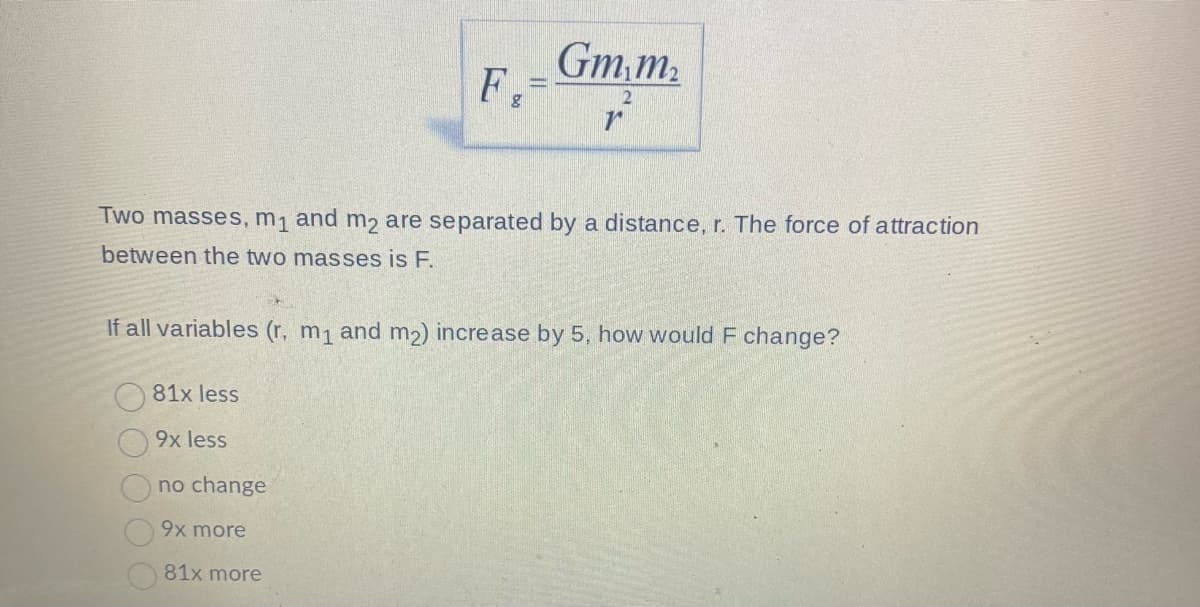 Gm,m₂
Two masses, m₁ and m2 are separated by a distance, r. The force of attraction
between the two masses is F.
If all variables (r. m₁ and m₂) increase by 5, how would F change?
81x less
9x less
no change
9x more
81x more
