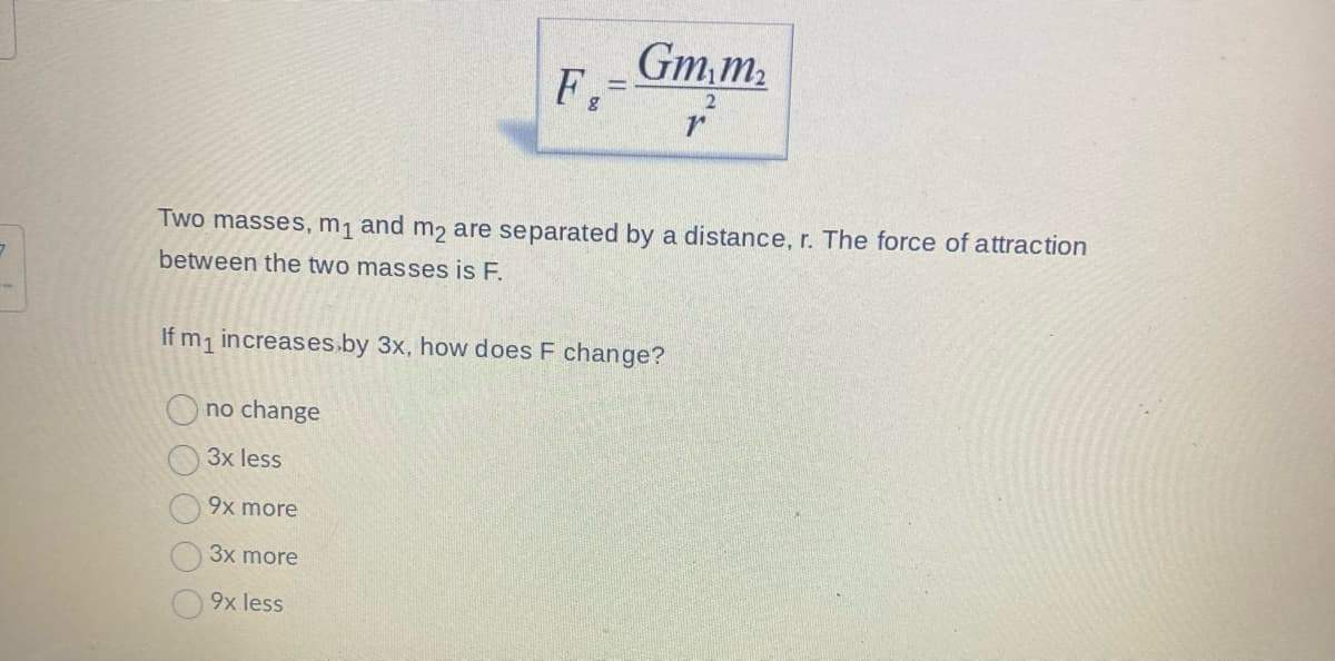F.
8
Gm₁m₂
2
no change
3x less
9x more
3x more
9x less
Two masses, m₁ and m2 are separated by a distance, r. The force of attraction
between the two masses is F.
If m₁ increases by 3x, how does F change?
r
