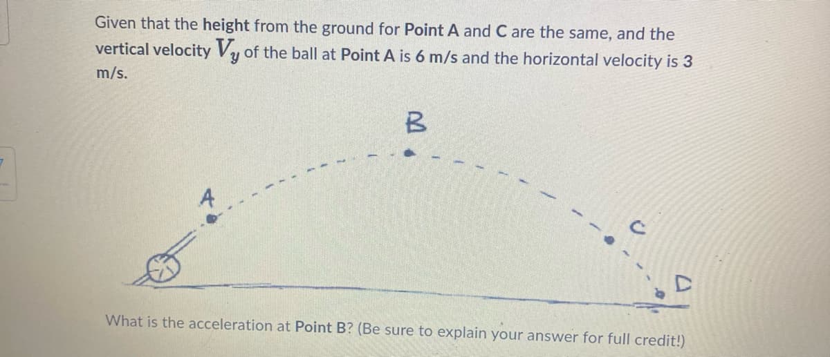 Given that the height from the ground for Point A and C are the same, and the
vertical velocity Vy of the ball at Point A is 6 m/s and the horizontal velocity is 3
m/s.
B
What is the acceleration at Point B? (Be sure to explain your answer for full credit!)