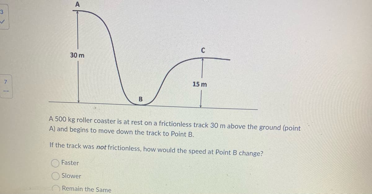 3
✓
7
A
N
30 m
B
C
Faster
Slower
Remain the Same
15 m
A 500 kg roller coaster is at rest on a frictionless track 30 m above the ground (point
A) and begins to move down the track to Point B.
If the track was not frictionless, how would the speed at Point B change?