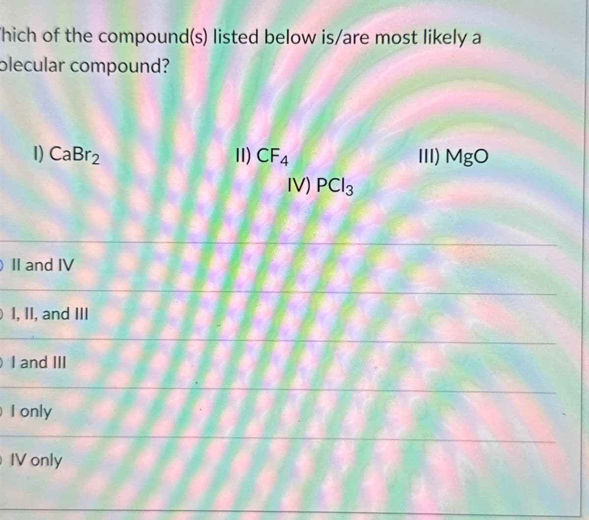 hich of the compound(s) listed below is/are most likely a
olecular compound?
1) CaBr2
II) CF4
III) MgO
IV) PC|3
O II and IV
I, II, and III
I and III
I only
IV only
