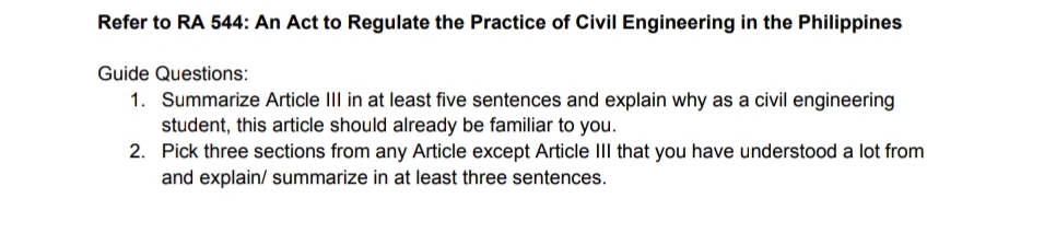 Refer to RA 544: An Act to Regulate the Practice of Civil Engineering in the Philippines
Guide Questions:
1. Summarize Article III in at least five sentences and explain why as a civil engineering
student, this article should already be familiar to you.
2.
Pick three sections from any Article except Article III that you have understood a lot from
and explain/ summarize in at least three sentences.