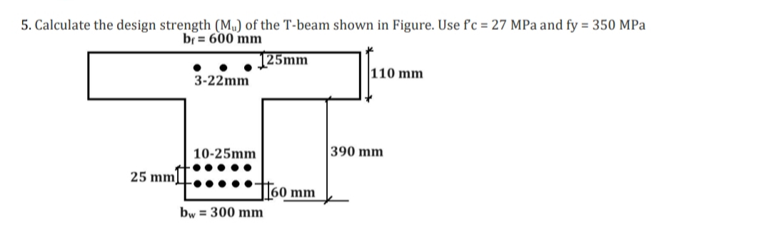 5. Calculate the design strength (Mu) of the T-beam shown in Figure. Use f'c = 27 MPa and fy = 350 MPa
br 600 mm
25 mm
3-22mm
10-25mm
·●●●●●
125mm
160 mm
bw = 300 mm
110 mm
390 mm