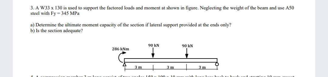 3. A W33 x 130 is used to support the factored loads and moment at shown in figure. Neglecting the weight of the beam and use A50
steel with Fy = 345 MPa
a) Determine the ultimate moment capacity of the section if lateral support provided at the ends only?
b) Is the section adequate?
286 kNm
3 m
90 kN
▼
150
3 m
90 kN
100 10 mm with 1.
3 m