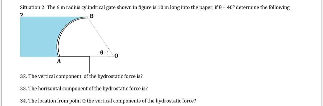 Situation 2: The 6 m radius cylindrical gate shown in figure is 10 m long into the paper, if 0 = 40° determine the following
B
A
0
0
32. The vertical component of the hydrostatic force is?
33. The horizontal component of the hydrostatic force is?
34. The location from point O the vertical components of the hydrostatic force?