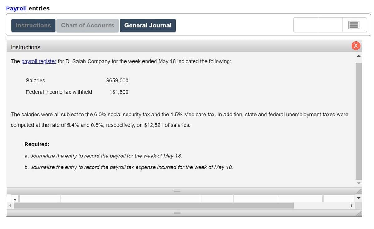 Payroll entries
Instructions Chart of Accounts General Journal
Instructions
The payroll register for D. Salah Company for the week ended May 18 indicated the following:
Salaries
Federal income tax withheld
$659,000
131,800
The salaries were all subject to the 6.0% social security tax and the 1.5% Medicare tax. In addition, state and federal unemployment taxes were
computed at the rate of 5.4% and 0.8%, respectively, on $12,521 of salaries.
Required:
a. Journalize the entry to record the payroll for the week of May 18.
b. Journalize the entry to record the payroll tax expense incurred for the week of May 18.