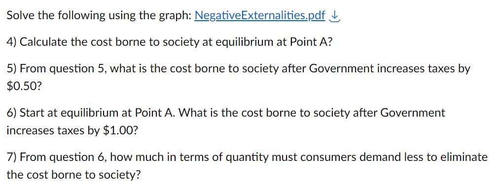 Solve the following using the graph: Negative Externalities.pdf
4) Calculate the cost borne to society at equilibrium at Point A?
5) From question 5, what is the cost borne to society after Government increases taxes by
$0.50?
6) Start at equilibrium at Point A. What is the cost borne to society after Government
increases taxes by $1.00?
7) From question 6, how much in terms of quantity must consumers demand less to eliminate
the cost borne to society?