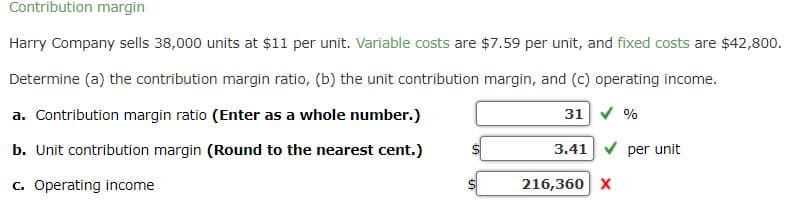 Contribution margin
Harry Company sells 38,000 units at $11 per unit. Variable costs are $7.59 per unit, and fixed costs are $42,800.
Determine (a) the contribution margin ratio, (b) the unit contribution margin, and (c) operating income.
a. Contribution margin ratio (Enter as a whole number.)
31
b. Unit contribution margin (Round to the nearest cent.)
c. Operating income
3.41
216,360 X
%
per unit