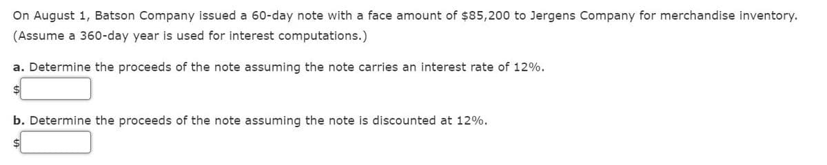 On August 1, Batson Company issued a 60-day note with a face amount of $85,200 to Jergens Company for merchandise inventory.
(Assume a 360-day year is used for interest computations.)
a. Determine the proceeds of the note assuming the note carries an interest rate of 12%.
$
b. Determine the proceeds of the note assuming the note is discounted at 12%.