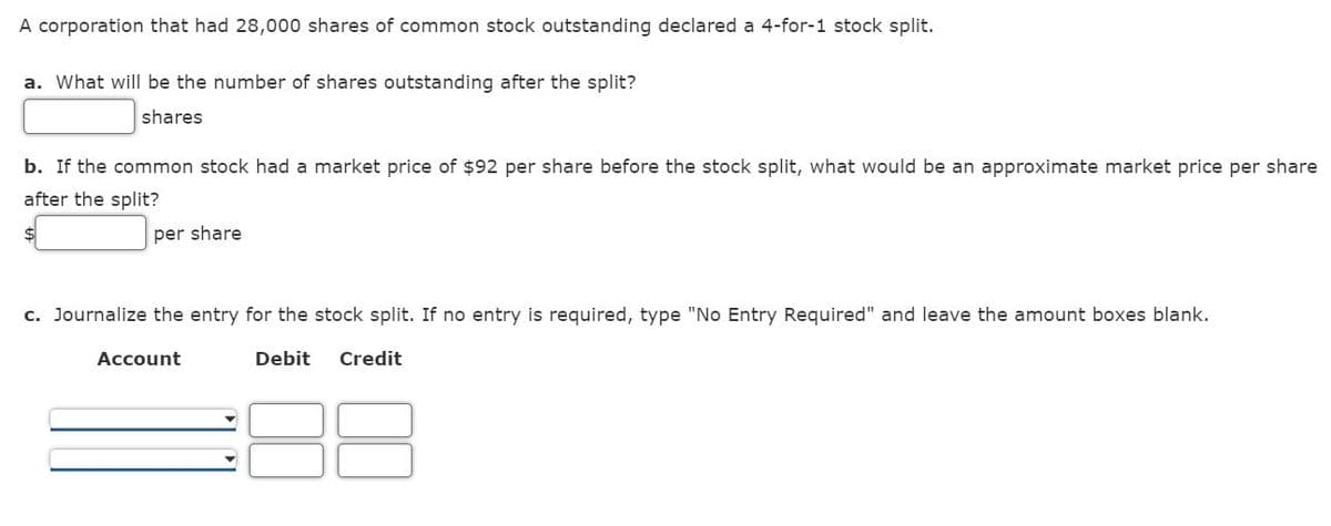 A corporation that had 28,000 shares of common stock outstanding declared a 4-for-1 stock split.
a. What will be the number of shares outstanding after the split?
shares
b. If the common stock had a market price of $92 per share before the stock split, what would be an approximate market price per share
after the split?
per share
c. Journalize the entry for the stock split. If no entry is required, type "No Entry Required" and leave the amount boxes blank.
Debit Credit
Account