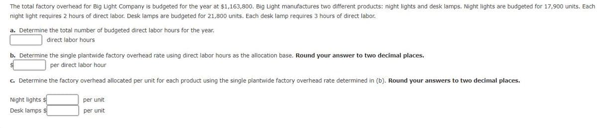 The total factory overhead for Big Light Company is budgeted for the year at $1,163,800. Big Light manufactures two different products: night lights and desk lamps. Night lights are budgeted for 17,900 units. Each
night light requires 2 hours of direct labor. Desk lamps are budgeted for 21,800 units. Each desk lamp requires 3 hours of direct labor.
a. Determine the total number of budgeted direct labor hours for the year.
direct labor hours
b. Determine the single plantwide factory overhead rate using direct labor hours as the allocation base. Round your answer to two decimal places.
$
per direct labor hour
c. Determine the factory overhead allocated per unit for each product using the single plantwide factory overhead rate determined in (b). Round your answers to two decimal places.
Night lights $
Desk lamps $
per unit
per unit