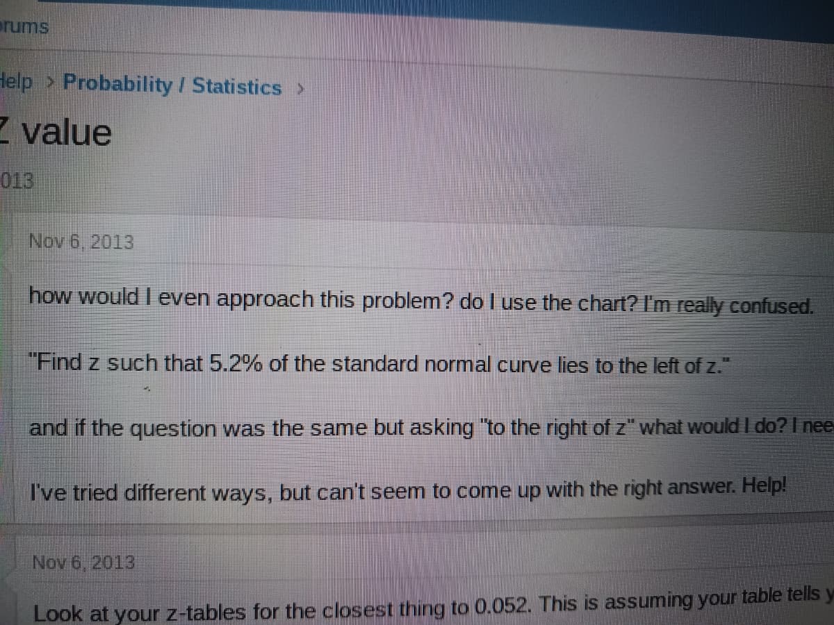 prums
Help > Probability / Statistics
value
013
Nov 6, 2013
how would I even approach this problem? do I use the chart? I'm really confused.
"Find z such that 5.2% of the standard normal curve lies to the left of z."
Ed
and if the question was the same but asking "to the right of z" what would I do? I nee
I've tried different ways, but can't seem to come up with the right answer. Help!
Nov 6, 2013
Look at your z-tables for the closest thing to 0.052. This is assuming your table tells y